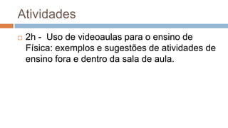 Atividades
 2h - Uso de videoaulas para o ensino de
Física: exemplos e sugestões de atividades de
ensino fora e dentro da sala de aula.
 