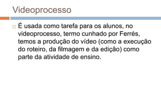 Videoprocesso
 É usada como tarefa para os alunos, no
videoprocesso, termo cunhado por Ferrés,
temos a produção do vídeo (como a execução
do roteiro, da filmagem e da edição) como
parte da atividade de ensino.
 