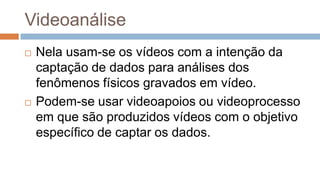 Videoanálise
 Nela usam-se os vídeos com a intenção da
captação de dados para análises dos
fenômenos físicos gravados em vídeo.
 Podem-se usar videoapoios ou videoprocesso
em que são produzidos vídeos com o objetivo
específico de captar os dados.
 