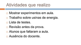 Atividades que realizo
 Mostrar experimentos em aula.
 Trabalho sobre usinas de energia.
 Lista de testes.
 Revisão antes da prova.
 Alunos que faltaram a aula.
 Ausência do docente.
 