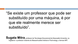 “Se existe um professor que pode ser
substituído por uma máquina, é por
que ele realmente merece ser
substituído”.
Sugata Mitra, professor de Tecnologia Educacional da Newcastle University, na
Inglaterra e professor visitante do Massachusetts Institute of Technology, o famoso MIT.
 