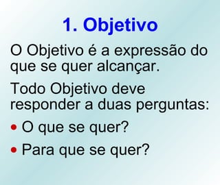 1. Objetivo O Objetivo é a expressão do que se quer alcançar.  Todo Objetivo deve responder a duas perguntas: O que se quer? Para que se quer? 