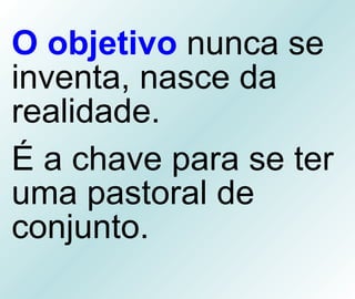 O objetivo  nunca se inventa, nasce da realidade.  É a chave para se ter uma pastoral de conjunto. 