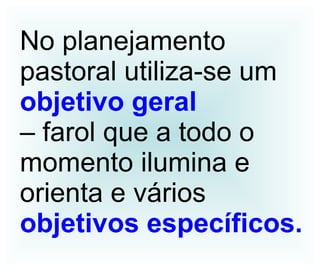 No planejamento pastoral utiliza-se um  objetivo geral   – farol que a todo o momento ilumina e orienta e vários objetivos específicos. 