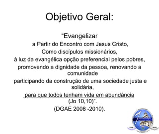 Objetivo Geral: “ Evangelizar a Partir do Encontro com Jesus Cristo, Como discípulos missionários, à luz da evangélica opção preferencial pelos pobres,  promovendo a dignidade da pessoa, renovando a comunidade participando da construção de uma sociedade justa e solidária, para que todos tenham vida em abundância   (Jo 10,10)”. (DGAE 2008 -2010). 