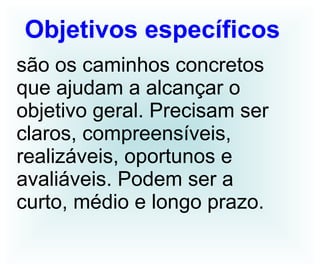 Objetivos específicos   são os caminhos concretos que ajudam a alcançar o objetivo geral. Precisam ser claros, compreensíveis, realizáveis, oportunos e avaliáveis. Podem ser a curto, médio e longo prazo. 
