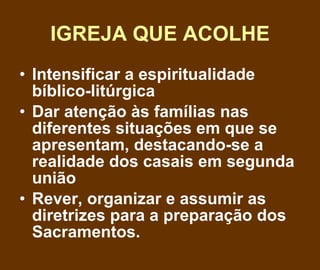 IGREJA QUE ACOLHE Intensificar a espiritualidade bíblico-litúrgica Dar atenção às famílias nas diferentes situações em que se apresentam, destacando-se a realidade dos casais em segunda união Rever, organizar e assumir as diretrizes para a preparação dos Sacramentos. 