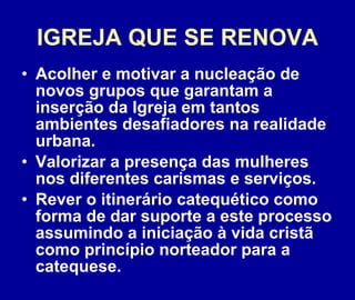 IGREJA QUE SE RENOVA Acolher e motivar a nucleação de novos grupos que garantam a inserção da Igreja em tantos ambientes desafiadores na realidade urbana. Valorizar a presença das mulheres nos diferentes carismas e serviços.  Rever o itinerário catequético como forma de dar suporte a este processo assumindo a iniciação à vida cristã como princípio norteador para a catequese. 