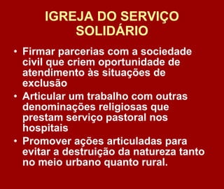 IGREJA DO SERVIÇO SOLIDÁRIO Firmar parcerias com a sociedade civil que criem oportunidade de atendimento às situações de exclusão Articular um trabalho com outras denominações religiosas que prestam serviço pastoral nos hospitais Promover ações articuladas para evitar a destruição da natureza tanto no meio urbano quanto rural.  