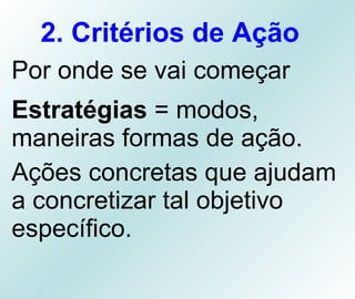 2. Critérios de Ação   Por onde se vai começar  Estratégias  = modos, maneiras formas de ação. Ações concretas que ajudam a concretizar tal objetivo específico. 