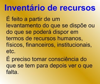 Inventário de recursos É feito a partir de um levantamento do que se dispõe ou do que se poderá dispor em termos de recursos humanos, físicos, financeiros, institucionais, etc. É preciso tomar consciência do que se tem para depois ver o que falta. 