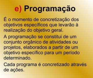 e)  Programação É o momento de concretização dos objetivos específicos que levarão à realização do objetivo geral. A programação se constitui de um conjunto orgânico de atividades ou projetos, elaborados a partir de um objetivo específico para um período determinado. Cada programa é concretizado através de ações. 