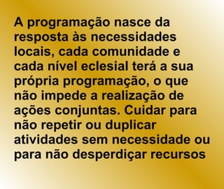 A programação nasce da resposta às necessidades locais, cada comunidade e cada nível eclesial terá a sua própria programação, o que não impede a realização de ações conjuntas. Cuidar para não repetir ou duplicar atividades sem necessidade ou para não desperdiçar recursos 