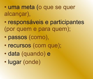 uma meta ( o que se quer alcançar),   responsáveis e participantes  (por quem e para quem);  passos  (como),   recursos  (com que);   data  (quando)  e  lugar  (onde) 