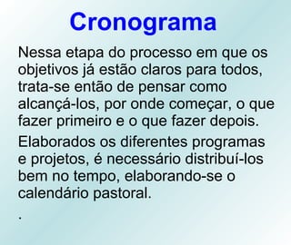 Cronograma Nessa etapa do processo em que os objetivos já estão claros para todos, trata-se então de pensar como alcançá-los, por onde começar, o que fazer primeiro e o que fazer depois.  Elaborados os diferentes programas e projetos, é necessário distribuí-los bem no tempo, elaborando-se o calendário pastoral. . 