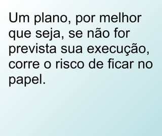 Um plano, por melhor que seja, se não for prevista sua execução, corre o risco de ficar no papel. 