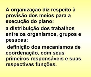 A organização diz respeito à provisão dos meios para a execução do plano: a distribuição dos trabalhos entre os organismos, grupos e pessoas; definição dos mecanismos de coordenação, com seus primeiros responsáveis e suas respectivas funções.  