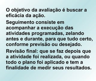 O objetivo da avaliação é buscar a eficácia da ação. Seguimento consiste em acompanhar a execução das atividades programadas, zelando antes e durante, para que tudo certo, conforme previsão ou desejado. Revisão final: que se faz depois que a atividade foi realizada, ou quando todo o plano foi aplicado e tem a finalidade de medir seus resultados. 