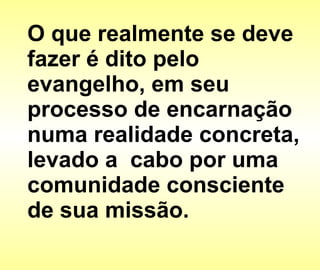 O que realmente se deve fazer é dito pelo evangelho, em seu processo de encarnação numa realidade concreta, levado a  cabo por uma comunidade consciente de sua missão. 