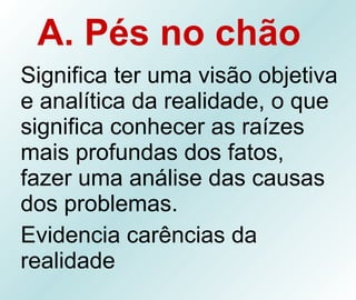 A. Pés no chão   Significa ter uma visão objetiva e analítica da realidade, o que significa conhecer as raízes mais profundas dos fatos, fazer uma análise das causas dos problemas. Evidencia carências da realidade 