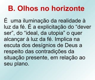 B. Olhos no horizonte   É  uma iluminação da realidade à luz da fé. É a explicitação do “dever ser”, do “ideal, da utopia” o quer alcançar à luz da fé. Implica na escuta dos desígnios de Deus a respeito das contradições da situação presente, em relação ao seu plano. 
