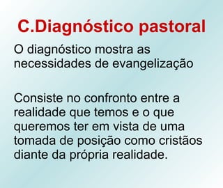 C.Diagnóstico pastoral O diagnóstico mostra as necessidades de evangelização  Consiste no confronto entre a realidade que temos e o que queremos ter em vista de uma tomada de posição como cristãos diante da própria realidade. 