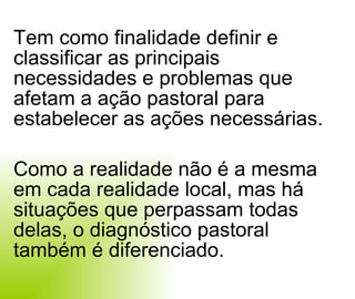 Tem como finalidade definir e classificar as principais necessidades e problemas que afetam a ação pastoral para estabelecer as ações necessárias. Como a realidade não é a mesma em cada realidade local, mas há situações que perpassam todas delas, o diagnóstico pastoral também é diferenciado.  