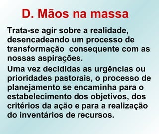 D. Mãos na massa   Trata-se agir sobre a realidade, desencadeando um processo de transformação  consequente com as nossas aspirações. Uma vez decididas as urgências ou prioridades pastorais, o processo de planejamento se encaminha para o estabelecimento dos objetivos, dos critérios da ação e para a realização do inventários de recursos. 