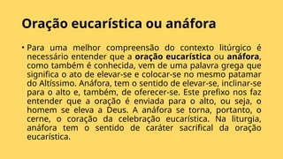 Oração eucarística ou anáfora
• Para uma melhor compreensão do contexto litúrgico é
necessário entender que a oração eucarística ou anáfora,
como também é conhecida, vem de uma palavra grega que
significa o ato de elevar-se e colocar-se no mesmo patamar
do Altíssimo. Anáfora, tem o sentido de elevar-se, inclinar-se
para o alto e, também, de oferecer-se. Este prefixo nos faz
entender que a oração é enviada para o alto, ou seja, o
homem se eleva a Deus. A anáfora se torna, portanto, o
cerne, o coração da celebração eucarística. Na liturgia,
anáfora tem o sentido de caráter sacrifical da oração
eucarística.
 