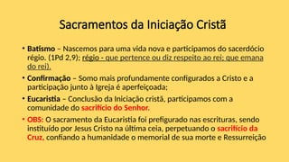 Sacramentos da Iniciação Cristã
• Batismo – Nascemos para uma vida nova e participamos do sacerdócio
régio. (1Pd 2,9); régio - que pertence ou diz respeito ao rei; que emana
do rei).
• Confirmação – Somo mais profundamente configurados a Cristo e a
participação junto à Igreja é aperfeiçoada;
• Eucaristia – Conclusão da Iniciação cristã, participamos com a
comunidade do sacrifício do Senhor.
• OBS: O sacramento da Eucaristia foi prefigurado nas escrituras, sendo
instituído por Jesus Cristo na última ceia, perpetuando o sacrifício da
Cruz, confiando a humanidade o memorial de sua morte e Ressurreição
 