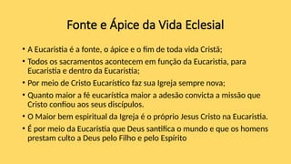 Fonte e Ápice da Vida Eclesial
• A Eucaristia é a fonte, o ápice e o fim de toda vida Cristã;
• Todos os sacramentos acontecem em função da Eucaristia, para
Eucaristia e dentro da Eucaristia;
• Por meio de Cristo Eucarístico faz sua Igreja sempre nova;
• Quanto maior a fé eucarística maior a adesão convicta a missão que
Cristo confiou aos seus discípulos.
• O Maior bem espiritual da Igreja é o próprio Jesus Cristo na Eucaristia.
• É por meio da Eucaristia que Deus santifica o mundo e que os homens
prestam culto a Deus pelo Filho e pelo Espírito
 
