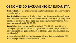 OS NOMES DO SACRAMENTO DA EUCARISTIA
• Ceia do Senhor – pois foi instituída na última Ceias que o Senhor fez com
seus discípulos.
• Fração do Pão – Pois esse rito foi utilizado por Jesus, o qual também era
utilizado pelos primeiros cristão para se referir á missa (At 2, 42-46), bem
como por ser através dessa ação, que os discípulos reconheceram Jesus
após a ressurreição(LC 24, 13-35)
• Eucaristia – Vem dos termos (“eucharistein”(Lc 22, 19; 1Cor 11,24) e
“eulogein”. (Mt 26,26; Mc 14,22) significando Ação de Graças, lebrando
as benção judaicas que proclamam as obras de Deus (criação, redenção,
santificação).
• Assembleia Eucarística – Pois acontecem dentro da assembleia dos fiéis,
toda a igreja, todo o corpo místico de Cristo.
 