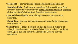 • Memorial – Faz memória da Paixão e Ressurreição do Senhor.
• Santo Sacrifício – Onde nela se atualiza o único sacrifício da Cruz,
também podendo se chamado de Santo Sacrifício da Missa, Sacrifício
de Louvor, Sacrifício Espiritual, Sacrifício puro e santo.
• Santa divina e Liturgia – toda liturgia encontra seu centro na
Eucaristia.
• Comunhão – por este sacramento nos unimos á Cristo e tornamos
com Ele um só.
• Santa Missa – Porque a liturgia em que se realiza o mistério da
salvação termina com o envio dos fiéis (Missa = “missio” = missão,
envio), para que vão cumprir a vontade de Deus na sua vida
quotidiana.
 