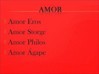  Amor Eros
 Amor Storge
 Amor Philos
 Amor Ágape
 