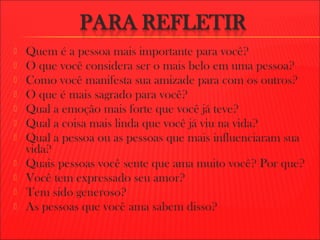  Quem é a pessoa mais importante para você?
 O que você considera ser o mais belo em uma pessoa?
 Como você manifesta sua amizade para com os outros?
 O que é mais sagrado para você?
 Qual a emoção mais forte que você já teve?
 Qual a coisa mais linda que você já viu na vida?
 Qual a pessoa ou as pessoas que mais influenciaram sua
vida?
 Quais pessoas você sente que ama muito você? Por que?
 Você tem expressado seu amor?
 Tem sido generoso?
 As pessoas que você ama sabem disso?
 