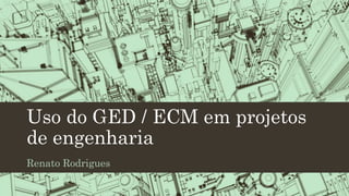 Uso do GED / ECM em projetos
de engenharia
Renato Rodrigues
 