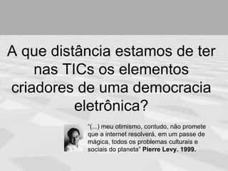 A que distância estamos de ter
    nas TICs os elementos
criadores de uma democracia
          eletrônica?
           “(...) meu otimismo, contudo, não promete
           que a internet resolverá, em um passe de
           mágica, todos os problemas culturais e
           sociais do planeta” Pierre Levy. 1999.
 