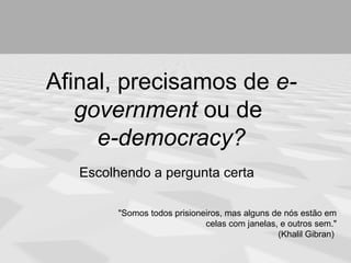 Afinal, precisamos de e-
   government ou de
     e-democracy?
   Escolhendo a pergunta certa

         "Somos todos prisioneiros, mas alguns de nós estão em
                              celas com janelas, e outros sem."
                                                (Khalil Gibran)
 