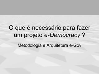 O que é necessário para fazer
 um projeto e-Democracy ?
   Metodologia e Arquitetura e-Gov
 