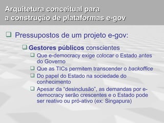 Arquitetura conceitual para
a construção de plataformas e-gov

 Pressupostos de um projeto e-gov:
     Gestores públicos conscientes
        Que e-democracy exige colocar o Estado antes
         do Governo
        Que as TICs permitem transcender o backoffice
        Do papel do Estado na sociedade do
         conhecimento
        Apesar da “desinclusão”, as demandas por e-
         democracy serão crescentes e o Estado pode
         ser reativo ou pró-ativo (ex: Singapura)
 