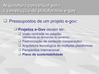 Arquitetura conceitual para
a construção de plataformas e-gov

 Pressupostos de um projeto e-gov:
      Projetos e-Gov devem ter:
        Visão centrada no cidadão
           (atendendo as demandas do governo)
          Padronização de conteúdo (cooperação)
          Arquitetura tecnológica de múltiplas plataformas
          Perspectiva Internacional
          Plano de sustentabilidade
 
