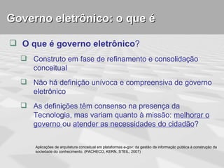 Governo eletrônico: o que é

 O que é governo eletrônico?
   Construto em fase de refinamento e consolidação
    conceitual
   Não há definição unívoca e compreensiva de governo
    eletrônico
   As definições têm consenso na presença da
    Tecnologia, mas variam quanto à missão: melhorar o
    governo ou atender as necessidades do cidadão?

      Aplicações de arquitetura conceitual em plataformas e-gov: da gestão da informação pública à construção da
      sociedade do conhecimento. (PACHECO, KERN, STEIL, 2007)
 
