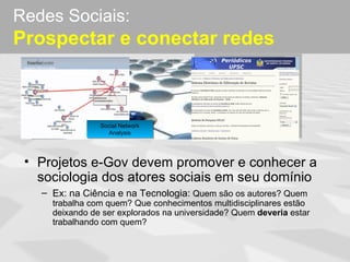 Redes Sociais:
Prospectar e conectar redes



                Social Network
                  Analysis




 • Projetos e-Gov devem promover e conhecer a
   sociologia dos atores sociais em seu domínio
   – Ex: na Ciência e na Tecnologia: Quem são os autores? Quem
     trabalha com quem? Que conhecimentos multidisciplinares estão
     deixando de ser explorados na universidade? Quem deveria estar
     trabalhando com quem?
 