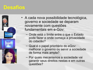 Desafios
      • A cada nova possibilidade tecnológica,
        governo e sociedade se deparam
        novamente com questões
        fundamentais em e-Gov:
           – Onde está o limite entre o que o Estado
             pode fazer e onde começa a privacidade
             do cidadão?
           – Qual é o papel prioritário do eGov:
             melhorar o governo ou servir a sociedade
             de forma mais ampla?
           – Por quais mecanismos a sociedade vai
             garantir seus direitos nestas e em outras
             questões?
 