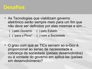 Desafios

• As Tecnologias que viabilizam governo
  eletrônico serão sempre meio para um fim que
  não deve ser definidos por elas mesmas e sim....
  ( ) pelo Governo    ( ) pelo Estado
  ( ) “para o Povo”   ( ) com a Sociedade


• O grau com que as TICs servem ao e-Gov é
  proporcional ao senso de necessidade e
  cobrança da sociedade (países desenvolvidos)
  ou à vontade do governo em aplicá-las (países
  em desenvolvimento?
 