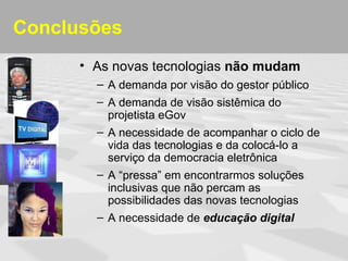 Conclusões
      • As novas tecnologias não mudam
        – A demanda por visão do gestor público
        – A demanda de visão sistêmica do
          projetista eGov
        – A necessidade de acompanhar o ciclo de
          vida das tecnologias e da colocá-lo a
          serviço da democracia eletrônica
        – A “pressa” em encontrarmos soluções
          inclusivas que não percam as
          possibilidades das novas tecnologias
        – A necessidade de educação digital
 
