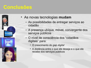 Conclusões
      • As novas tecnologias mudam
        – As possibilidades de entregar serviços ao
          cidadão
        – A presença ubíqua, móvel, convergente dos
          serviços públicos
        – O nível de consciência dos “cidadãos
          digitais” para:
           • O crescimento do gap digital
           • A distância entre o que ele deseja e o que ele
             recebe dos serviços públicos
 
