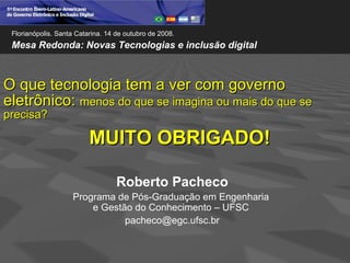 Florianópolis. Santa Catarina. 14 de outubro de 2008.
 Mesa Redonda: Novas Tecnologias e inclusão digital



O que tecnologia tem a ver com governo
eletrônico: menos do que se imagina ou mais do que se
precisa?

                          MUITO OBRIGADO!

                                   Roberto Pacheco
                    Programa de Pós-Graduação em Engenharia
                        e Gestão do Conhecimento – UFSC
                               pacheco@egc.ufsc.br
 