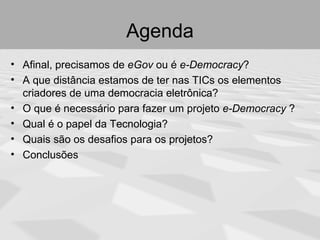 Agenda
• Afinal, precisamos de eGov ou é e-Democracy?
• A que distância estamos de ter nas TICs os elementos
  criadores de uma democracia eletrônica?
• O que é necessário para fazer um projeto e-Democracy ?
• Qual é o papel da Tecnologia?
• Quais são os desafios para os projetos?
• Conclusões
 