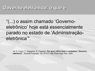 Governo eletrônico: o que é

 “(...) o assim chamado ‘Governo-
 eletrônico’ hoje está essencialmente
 parado no estado de ‘Administração-
 eletrônica’".

     M. G. Fugini; P. Maggiolini; B. Pagamici. Por que é difícil fazer o verdadeiro "Governo-
    eletrônico" . Revista Produção. Vol.15 no.3 São Paulo Sept./Dec. 2005
 